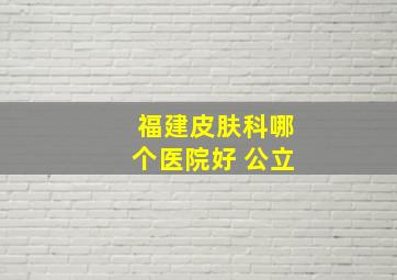 福建皮肤科哪个医院好 公立